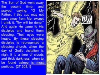 The Son of God went away
the second time, and
prayed, saying: "O My
Father, if this cup may not
pass away from Me, except
I drink it, Thy will be done."
And again He came to His
disciples and found them
sleeping. Their eyes were
heavy. By these sleeping
disciples is represented a
sleeping church, when the
day of God's visitation is
nigh. It is a time of clouds
and thick darkness, when to
be found asleep is most
perilous. {2T 205.1}
 