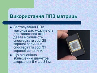 Використання ППЗ матриць
 Застосування ППЗ
матриць дає можливість
для телескопа який
давав можливість
спостерігати зорі 25
зоряної величини,
спостерігати зорі 31
зоряної величини.
 Що рівноцінно
збільшенню діаметра
дзеркала з 5 м до 31 м.
 