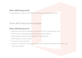 Office 365 Enterprise K1
•	Business class email, calendar, and contacts with a 2 GB inbox per user
•	Premium anti-malware protection and anti-spam filtering
•	Exchange ActiveSync (EAS) support for smartphones
•	POP support for email clients
•	Corporate social networks
•	Access to SharePoint Online sites, Office Online (Word, OneNote, PowerPoint, and
Excel documents)
Office 365 Enterprise K1 package
Office 365 Enterprise E4
This packages includes all of Enterprise E3 along with Enterprise Voice.
 