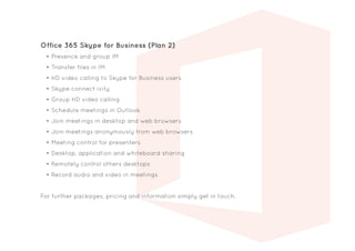 Office 365 Skype for Business (Plan 2)
•	Presence and group IM
•	Transfer files in IM
•	HD video calling to Skype for Business users
•	Skype connect ivity
•	Group HD video calling
•	Schedule meetings in Outlook
•	Join meetings in desktop and web browsers
•	Join meetings anonymously from web browsers
•	Meeting control for presenters
•	Desktop, application and whiteboard sharing
•	Remotely control others desktops
•	Record audio and video in meetings
For further packages, pricing and information simply get in touch.
 