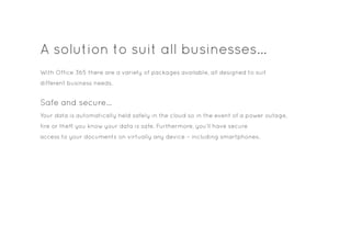 A solution to suit all businesses…
Safe and secure…
With Office 365 there are a variety of packages available, all designed to suit
different business needs.
Your data is automatically held safely in the cloud so in the event of a power outage,
fire or theft you know your data is safe. Furthermore, you’ll have secure
access to your documents on virtually any device – including smartphones.
 