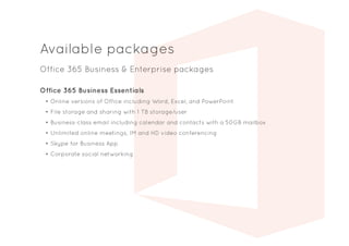 Available packages
Office 365 Business & Enterprise packages
Office 365 Business Essentials
•	Online versions of Office including Word, Excel, and PowerPoint
•	File storage and sharing with 1 TB storage/user
•	Business-class email including calendar and contacts with a 50GB mailbox
•	Unlimited online meetings, IM and HD video conferencing
•	Skype for Business App
•	Corporate social networking
 