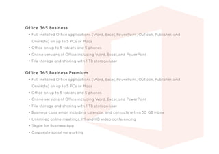Office 365 Business
•	Full, installed Office applications (Word, Excel, PowerPoint, Outlook, Publisher, and
OneNote) on up to 5 PCs or Macs
•	Office on up to 5 tablets and 5 phones
•	Online versions of Office including Word, Excel, and PowerPoint
•	File storage and sharing with 1 TB storage/user
Office 365 Business Premium
•	Full, installed Office applications (Word, Excel, PowerPoint, Outlook, Publisher, and
OneNote) on up to 5 PCs or Macs
•	Office on up to 5 tablets and 5 phones
•	Online versions of Office including Word, Excel, and PowerPoint
•	File storage and sharing with 1 TB storage/user
•	Business-class email including calendar, and contacts with a 50 GB inbox
•	Unlimited online meetings, IM and HD video conferencing
•	Skype for Business App
•	Corporate social networking
 