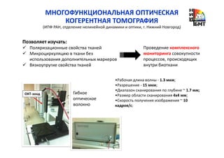 МНОГОФУНКЦИОНАЛЬНАЯ ОПТИЧЕСКАЯ
КОГЕРЕНТНАЯ ТОМОГРАФИЯ
(ИПФ РАН, отделение нелинейной динамики и оптики, г. Нижний Новгород)
•Рабочая длина волны - 1.3 мкм;
•Разрешение - 15 мкм;
•Диапазон сканирования по глубине ~ 1.7 мм;
•Размер области сканирования 4х4 мм;
•Скорость получения изображения ~ 10
кадров/с;
ОКТ-зонд Гибкое
оптическое
волокно
Позволяет изучать:
Поляризационные свойства тканей
Микроциркуляцию в ткани без
использования дополнительных маркеров
Вязкоупругие свойства тканей
Проведение комплексного
мониторинга совокупности
процессов, происходящих
внутри биоткани
 