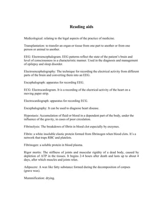 Reading aids
Medicological: relating to the legal aspects of the practice of medicine.
Transplantation: to transfer an organ or tissue from one part to another or from one
person or animal to another.
EEG: Electroencephalogram. EEG patterns reflect the state of the patient’s brain and
level of consciousness in a characteristic manner. Used in the diagnosis and management
of epilepsy and sleep disorder.
Electroencephalography: The technique for recording the electrical activity from different
parts of the brain and converting them into an EEG.
Encephalograph: apparatus for recording EEG.
ECG: Electrocardiogram. It is a recording of the electrical activity of the heart on a
moving paper strip.
Electrocardiograph: apparatus for recording ECG.
Encephalography: It can be used to diagnose heart disease.
Hypostasis: Accumulation of fluid or blood in a dependent part of the body, under the
influence of the gravity, in cases of poor circulation.
Fibrinolysis: The breakdown of fibrin in blood clot especially by enzymes.
Fibrin: a white insoluble elastic protein formed from fibrinogen when blood clots. It’s a
network that traps RBC and platelets.
Fibrinogen: a soluble protein in blood plasma.
Rigor mortis: The stiffness of joints and muscular rigidity of a dead body, caused by
depletion of ATP in the tissues. It begins 2-4 hours after death and lasts up to about 4
days, after which muscles and joints relax.
Adipocere: A wax like fatty substance formed during the decomposition of corpses
(grave wax).
Mummification: drying.
 
