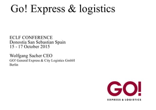 Go! Express & logistics
ECLF CONFERENCE
Donostia San Sebastian Spain
15 - 17 October 2015
Wolfgang Sacher CEO
GO! General Express & City Logistics GmbH
Berlin
 