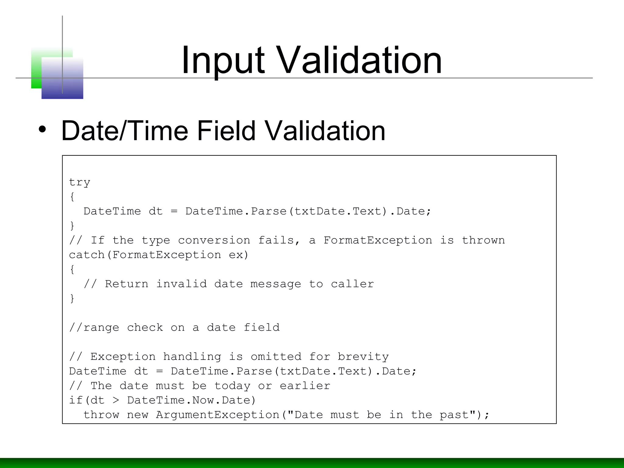 Input Validation
• Date/Time Field Validation
try
{
DateTime dt = DateTime.Parse(txtDate.Text).Date;
}
// If the type conversion fails, a FormatException is thrown
catch(FormatException ex)
{
// Return invalid date message to caller
}
//range check on a date field
// Exception handling is omitted for brevity
DateTime dt = DateTime.Parse(txtDate.Text).Date;
// The date must be today or earlier
if(dt > DateTime.Now.Date)
throw new ArgumentException("Date must be in the past");