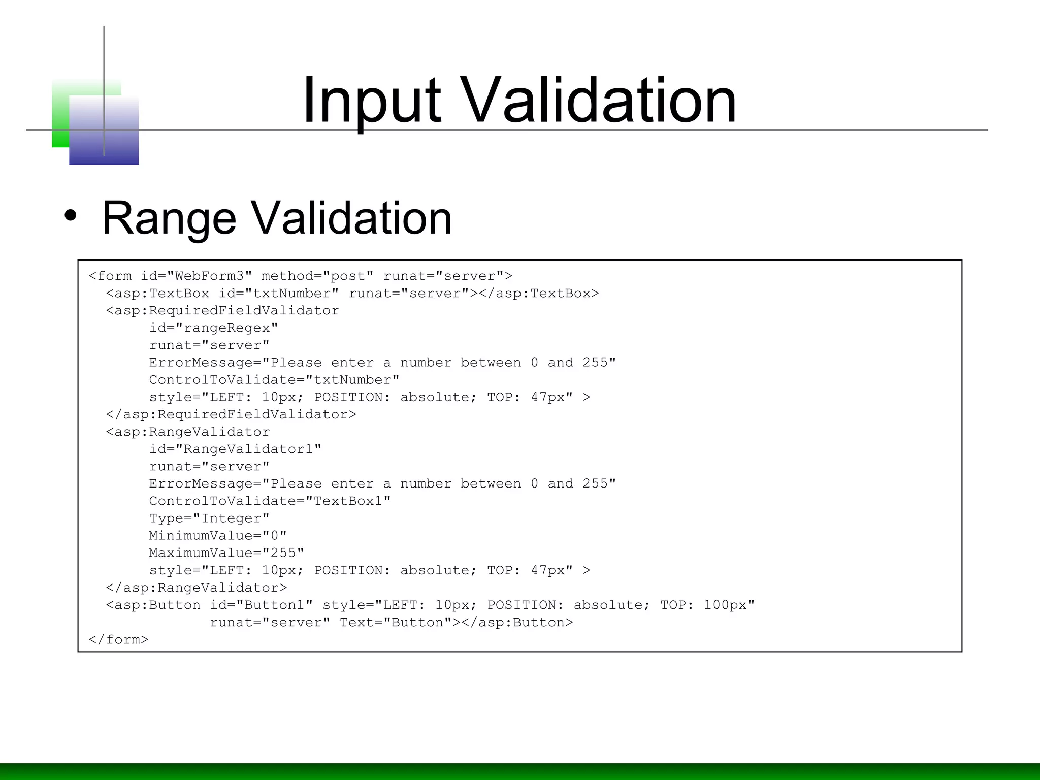 Input Validation
• Range Validation
<form id="WebForm3" method="post" runat="server">
<asp:TextBox id="txtNumber" runat="server"></asp:TextBox>
<asp:RequiredFieldValidator
id="rangeRegex"
runat="server"
ErrorMessage="Please enter a number between 0 and 255"
ControlToValidate="txtNumber"
style="LEFT: 10px; POSITION: absolute; TOP: 47px" >
</asp:RequiredFieldValidator>
<asp:RangeValidator
id="RangeValidator1"
runat="server"
ErrorMessage="Please enter a number between 0 and 255"
ControlToValidate="TextBox1"
Type="Integer"
MinimumValue="0"
MaximumValue="255"
style="LEFT: 10px; POSITION: absolute; TOP: 47px" >
</asp:RangeValidator>
<asp:Button id="Button1" style="LEFT: 10px; POSITION: absolute; TOP: 100px"
runat="server" Text="Button"></asp:Button>
</form>