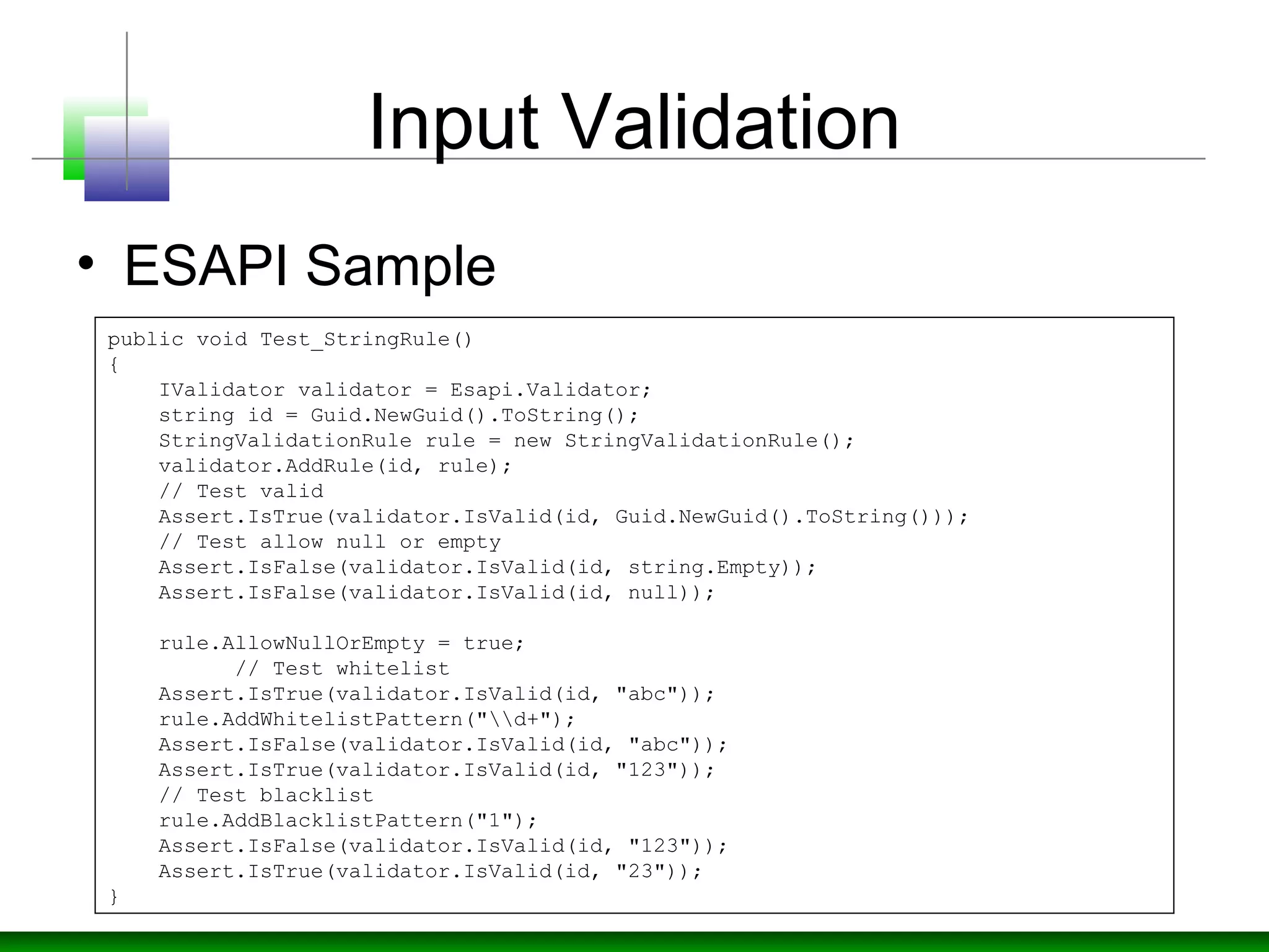 Input Validation
• ESAPI Sample
public void Test_StringRule()
{
IValidator validator = Esapi.Validator;
string id = Guid.NewGuid().ToString();
StringValidationRule rule = new StringValidationRule();
validator.AddRule(id, rule);
// Test valid
Assert.IsTrue(validator.IsValid(id, Guid.NewGuid().ToString()));
// Test allow null or empty
Assert.IsFalse(validator.IsValid(id, string.Empty));
Assert.IsFalse(validator.IsValid(id, null));
rule.AllowNullOrEmpty = true;
// Test whitelist
Assert.IsTrue(validator.IsValid(id, "abc"));
rule.AddWhitelistPattern("d+");
Assert.IsFalse(validator.IsValid(id, "abc"));
Assert.IsTrue(validator.IsValid(id, "123"));
// Test blacklist
rule.AddBlacklistPattern("1");
Assert.IsFalse(validator.IsValid(id, "123"));
Assert.IsTrue(validator.IsValid(id, "23"));
}