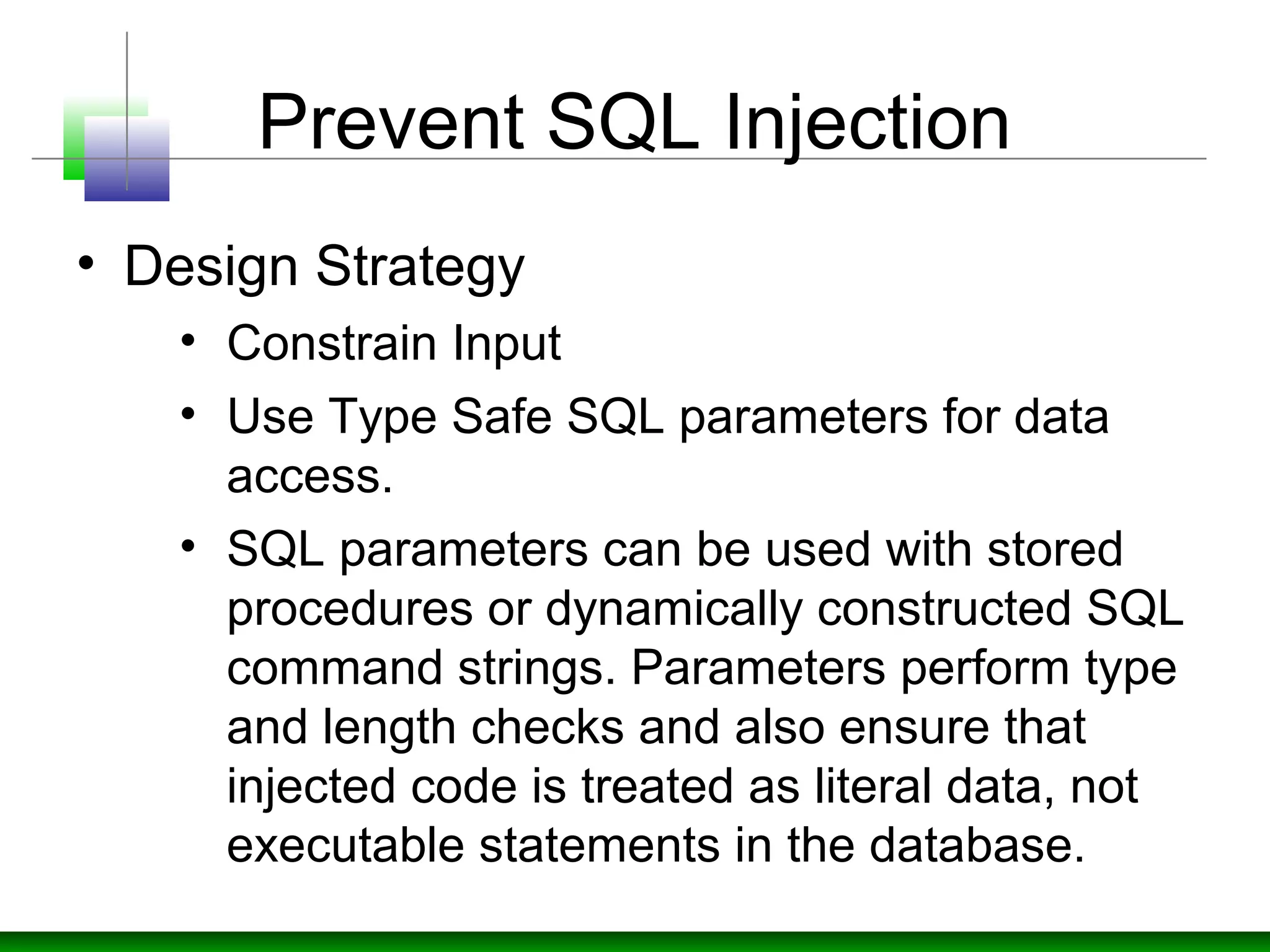 Prevent SQL Injection
• Design Strategy
• Constrain Input
• Use Type Safe SQL parameters for data
access.
• SQL parameters can be used with stored
procedures or dynamically constructed SQL
command strings. Parameters perform type
and length checks and also ensure that
injected code is treated as literal data, not
executable statements in the database.