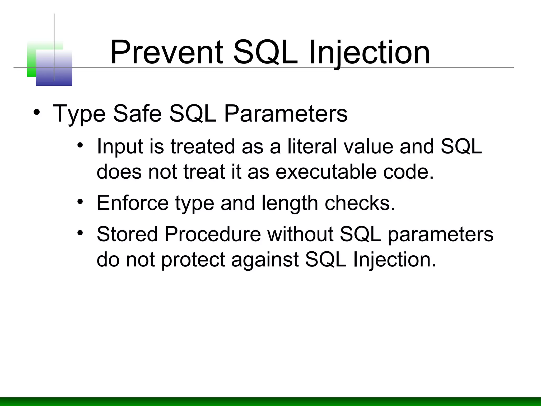 Prevent SQL Injection
• Type Safe SQL Parameters
• Input is treated as a literal value and SQL
does not treat it as executable code.
• Enforce type and length checks.
• Stored Procedure without SQL parameters
do not protect against SQL Injection.