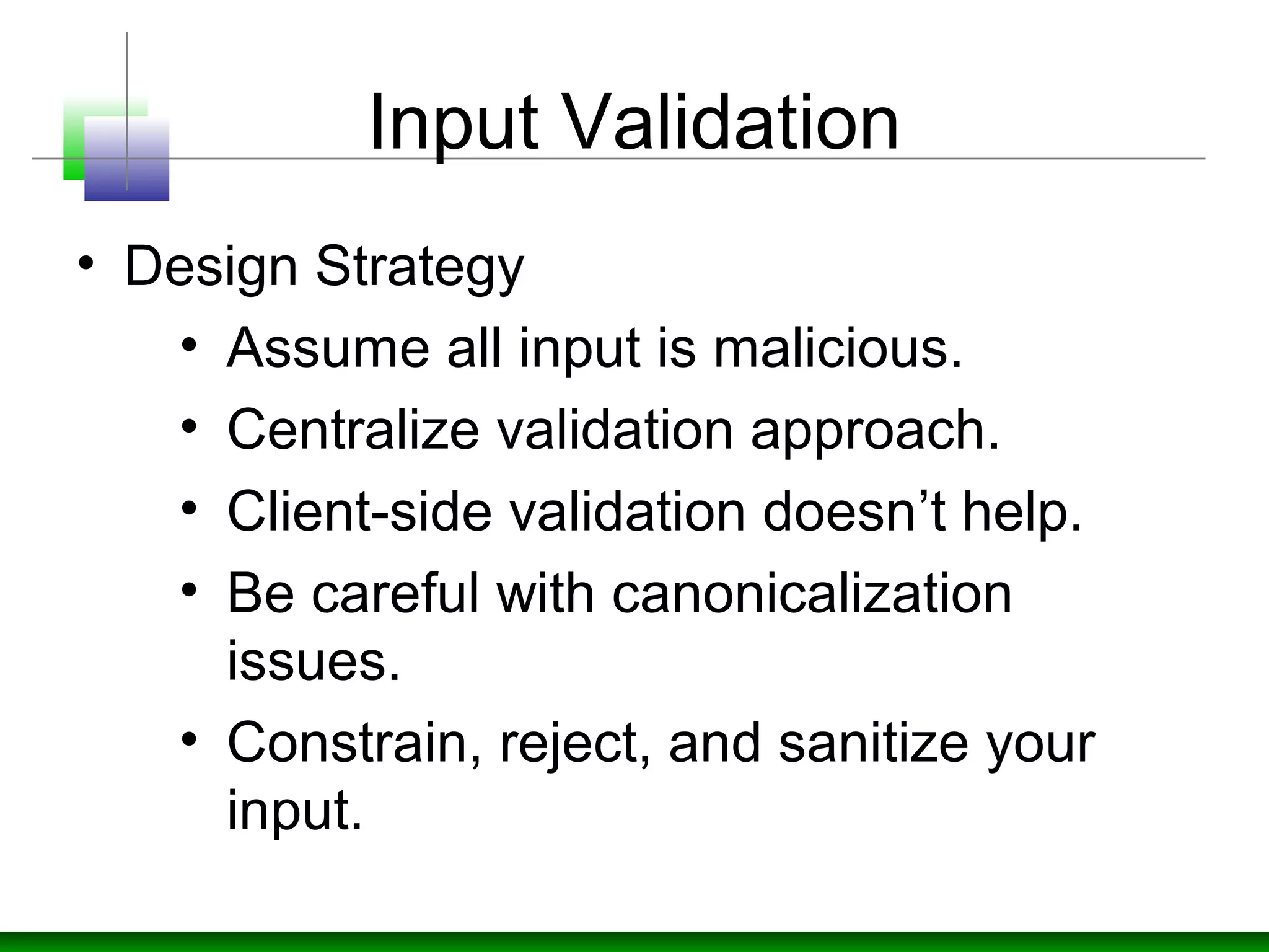 Input Validation
• Design Strategy
• Assume all input is malicious.
• Centralize validation approach.
• Client-side validation doesn’t help.
• Be careful with canonicalization
issues.
• Constrain, reject, and sanitize your
input.