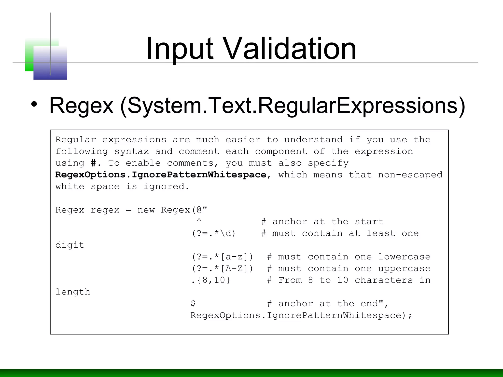 Input Validation
• Regex (System.Text.RegularExpressions)
Regular expressions are much easier to understand if you use the 
following syntax and comment each component of the expression 
using #. To enable comments, you must also specify 
RegexOptions.IgnorePatternWhitespace, which means that non-escaped 
white space is ignored.
Regex regex = new Regex(@"
                        ^          # anchor at the start
                       (?=.*d)    # must contain at least one 
digit
                       (?=.*[a-z])  # must contain one lowercase
                       (?=.*[A-Z])  # must contain one uppercase
                       .{8,10}      # From 8 to 10 characters in 
length
                       $            # anchor at the end", 
                       RegexOptions.IgnorePatternWhitespace);
 