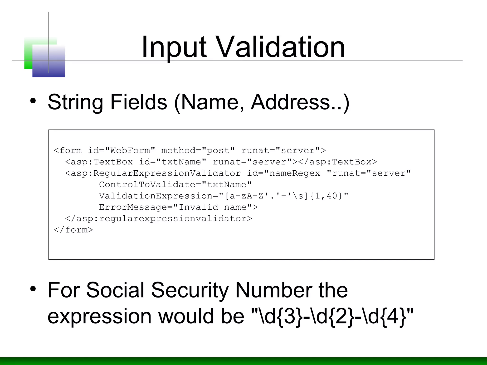 Input Validation
• String Fields (Name, Address..)
• For Social Security Number the
expression would be "d{3}-d{2}-d{4}"
<form id="WebForm" method="post" runat="server">
  <asp:TextBox id="txtName" runat="server"></asp:TextBox>
  <asp:RegularExpressionValidator id="nameRegex "runat="server" 
        ControlToValidate="txtName" 
        ValidationExpression="[a-zA-Z'.'-'s]{1,40}" 
        ErrorMessage="Invalid name">
  </asp:regularexpressionvalidator>
</form>
 