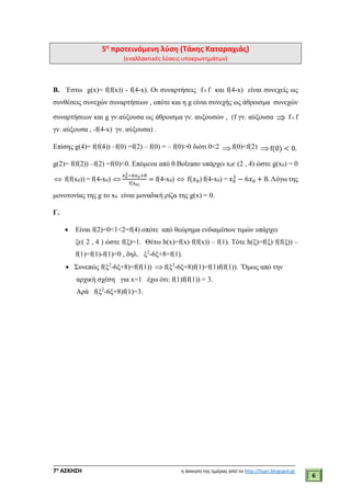 ___________________________________________________________________________
7η
ΑΣΚΗΣΗ η άσκηση της ημέρας από το http://lisari.blogspot.gr
6
5η
προτεινόμενη λύση (Τάκης Καταραχιάς)
(εναλλακτικές λύσεις υποερωτημάτων)
B. ΄Eστω g(x)= f(f(x)) - f(4-x). Oι συναρτήσεις ff και f(4-x) είναι συνεχείς ως
συνθέσεις συνεχών συναρτήσεων , οπότε και η g είναι συνεχής ως άθροισμα συνεχών
συναρτήσεων και g γν.αύξουσα ως άθροισμα γν. αυξουσών , (f γν. αύξουσα  ff
γν. αύξουσα , -f(4-x) γν. αύξουσα) .
Επίσης g(4)= f(f(4)) –f(0) =f(2) – f(0) = – f(0)>0 διότι 0<2  f(0)<f(2)  f(0) < 0.
g(2)= f(f(2)) –f(2) =f(0)<0. Επόμενα από θ.Bolzano υπάρχει x0є (2 , 4) ώστε g(x0) = 0
 f(f(x0)) = f(4-x0) 
𝑥0
2−6𝑥0+8
f(x0)
= f(4-x0)  f(𝑥0) f(4-x0) = 𝑥0
2
− 6𝑥0 + 8. Λόγω της
μονοτονίας της g το x0 είναι μοναδική ρίζα της g(x) = 0.
Γ.
 Είναι f(2)=0<1<2=f(4) οπότε από θεώρημα ενδιαμέσων τιμών υπάρχει
ξє( 2 , 4 ) ώστε f(ξ)=1. Θέτω h(x)=f(x)·f(f(x)) – f(1). Τότε h(ξ)=f(ξ)·f(f(ξ)) –
f(1)=f(1)-f(1)=0 , δηλ. ξ2
-6ξ+8=f(1).
 Συνεπώς f(ξ2
-6ξ+8)=f(f(1))  f(ξ2
-6ξ+8)f(1)=f(1)f(f(1)). ΄Όμως από την
αρχική σχέση για x=1 έχω ότι: f(1)f(f(1)) = 3.
Αρά f(ξ2
-6ξ+8)f(1)=3.
 