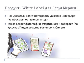 Продукт - White Label для Леруа Мерлен
 Пользователь копит фотографии дизайна интерьера
(из форумов, магазинов и т.д.)
 Также делает фотографии смартфоном и собирает “по
кусочкам” идеи ремонта в личном кабинете.
Пример поиска
обоев
 