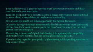 Your pitch serves as a gateway between every new person you meet and their
contribution to your enterprise.
Land the pitch, and you'll open the door to a bigger conversation that could lead
to a new client, a new adviser, or maybe even new funding.
Slip up, and you might not get an opportunity for further discussion.
Of course, stronger business ideas naturally lend themselves to more convincing
pitches than their weaker counterparts, but there's only so much you can do to
perfect your business plan.
The real key to a successful pitch is delivering it in a personable, compelling,
and effective way, and that requires strong public speaking skills.
If you're trying to perfect your pitch, try these seven public speaking exercises to
help you get there.
 