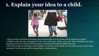 1. Explain your idea to a child.
This exercise is all about conveying your business idea in as few terms and as simply as possible.
Children have far less experience in the real world than adults, and need ideas simplified for them
meaning you have to remove all those fancy-sounding buzzwords and fluff sentences.
The twist is that even though you'll simplify your pitch, you'll actually end up with one that carries more
meaning. Use this to get used to using simple, concise phrases.
 