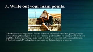 3. Write out your main points.
Written exercises help your mind visualize and absorb information better than speaking exercises.
Your pitch might sound great in your head when you speak it audibly, but when you write it out, you
might find that you're forgetting a major point, or that one of your points isn't necessary to include.
Chart out your pitch's main points on paper, and use that as a platform to improve.
 
