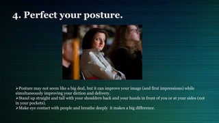 4. Perfect your posture.
Posture may not seem like a big deal, but it can improve your image (and first impressions) while
simultaneously improving your diction and delivery.
Stand up straight and tall with your shoulders back and your hands in front of you or at your sides (not
in your pockets).
Make eye contact with people and breathe deeply it makes a big difference.
 