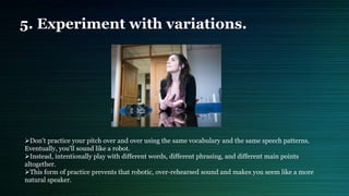 5. Experiment with variations.
Don't practice your pitch over and over using the same vocabulary and the same speech patterns.
Eventually, you'll sound like a robot.
Instead, intentionally play with different words, different phrasing, and different main points
altogether.
This form of practice prevents that robotic, over-rehearsed sound and makes you seem like a more
natural speaker.
 