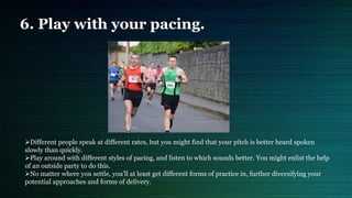 6. Play with your pacing.
Different people speak at different rates, but you might find that your pitch is better heard spoken
slowly than quickly.
Play around with different styles of pacing, and listen to which sounds better. You might enlist the help
of an outside party to do this.
No matter where you settle, you'll at least get different forms of practice in, further diversifying your
potential approaches and forms of delivery.
 
