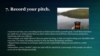 7. Record your pitch.
Last but not least, use a recording device to listen (and watch) yourself speak. You'll likely find there
are subtle tics or choke points that you don't notice about yourself from a first-person perspective,
interfering with your delivery.
For example, you might discover that you pause too long, or that you tend to shrug your shoulders after
every line. Use these recording sessions to iron out these disruptions and flaws.
Repeat these exercises as necessary until you feel comfortable rolling out your pitch to a wider
audience.
Remember, even a "perfect" pitch can (and will) be rejected by a percentage of the people you talk to,
so try not to take things personally.
 