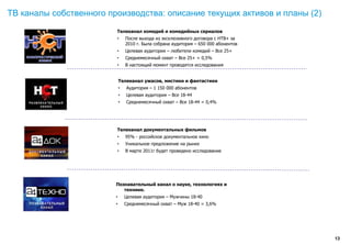 ТВ каналы собственного производства: описание текущих активов и планы (2)
                         Телеканал комедий и комедийных сериалов
                         •       После выхода из эксклюзивного договора с НТВ+ за
                                 2010 г. Была собрана аудитория – 650 000 абонентов
                         •       Целевая аудитория – любители комедий – Все 25+
                         •       Среднемесячный охват – Все 25+ = 0,5%
                         •       В настоящий момент проводятся исследования


                             Телеканал ужасов, мистики и фантастики
                             •   Аудитория – 1 150 000 абонентов
                             •   Целевая аудитория – Все 18-44
                             •   Среднемесячный охват – Все 18-44 = 0,4%




                         Телеканал документальных фильмов
                         •       95% - российское документальное кино
                         •       Уникальное предложение на рынке
                         •       В марте 2011г будет проведено исследование




                         Познавательный канал о науке, технологиях и
                            технике.
                         •       Целевая аудитория – Мужчины 18-40
                         •       Среднемесячный охват – Муж 18-40 = 3,6%




                                                                                      13
 