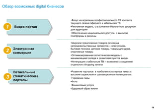 Обзор возможных digital бизнесов


                                   •Фокус на агрегации профессионального ТВ контента
                                   текущего сезона эфирного и кабельного ТВ
  1   Видео портал                 •Рекламная модель, с в основном бесплатным доступом
                                   для аудитории
                                   •Обеспечение национального доступа, с выносом
                                   платформы в регионы

                                   •Широкое предложение товаров основных
                                   непродовольственных сегментов – электроника,
      Электронная                  бытовая техника, детские товары, товары для дома,
  2   коммерция                    спортивные товары
                                   •Оптимизированная логистическая модель с
                                   минимизацией склада и развитием пунктов выдач
                                   •Интеграция с кабельным ТВ – возможно с созданием
                                   отдельного shopping канала


      Ветикальные                  •Развитие порталов в наиболее популярных темах с
                                   высоким сервисным и транзакционным потенциалом:
  3   (тематические)
                                   •Городские гиды
      порталы                      •Фото
                                   •Финансовые услуги
                                   •Здоровый образ жизни




                                                                                         14
 