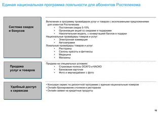 Единая национальная программа лояльности для абонентов Ростелекома



                     Включение в программу провайдеров услуг и товаров с эксклюзивными предложениями
                      для клиентов Ростелекома:
   Система скидок          •   Постоянная скидка 5-15%
   и бонусов               •   Организация акций со скидками и подарками
                           •   Накопительная модель, с конвертацией баллов в подарки
                     Национальные провайдеры товаров и услуг:
                           •   Электронная коммерция
                           •   Автозаправки
                     Локальные провайдеры товаров и услуг:
                           •   Рестораны
                           •   Салоны красоты и фитнессы
                           •   Медицина
                           •   Магазины

                     Продажа на специальных условиях:
   Продажа                •   Страховые полисы ОСАГО и КАСКО
   услуг и товаров        •   Банковские карточки
                          •   Фото и мерчандайзинг с фото



                     • Консьерж сервис по дисконтной программе с единым национальным номером
    Удобный доступ   • Онлайн бронирование столиков в ресторанах
    к сервисам       • Онлайн заявки на кредитные продукты




                                                                                                       16
 