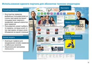 Использование единого портала для абонентов телеком операторов
                                              Вертикали
                                               Вертикали
Концепция портала

▪   Конструктор сервисов,
    выбранных пользователем из
    списка партнеров (интернет
    площадок всех тематик и
    профилей), единый агрегатор                    Видео портал
                                                    Видео портал
    всех сервисов
▪   Пользователь может выбрать
    те сервисы, которые хочет от
    тех партнеров, которых хочет,
    объединяя на одной странице

                                                 Магазин электронной
                                                  Магазин электронной
Бизнес-модель                                    торговли
                                                  торговли
▪   Агрегация трафика для
    продвижения онлайн сервисов
    и кабельных каналов
▪   Национальная программа
    лояльности




                                                                        17
 