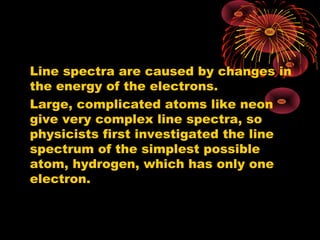 Line spectra are caused by changes in
the energy of the electrons.
Large, complicated atoms like neon
give very complex line spectra, so
physicists first investigated the line
spectrum of the simplest possible
atom, hydrogen, which has only one
electron.
 