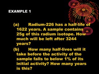 EXAMPLE 1
(a) Radium-226 has a half-life of
1622 years. A sample contains
25g of this radium isotope. How
much will be left after 3244
years?
(b) How many half-lives will it
take before the activity of the
sample falls to below 1% of its
initial activity? How many years
is this?
 