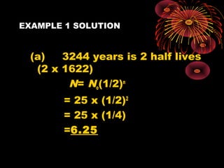 EXAMPLE 1 SOLUTION
(a) 3244 years is 2 half lives
(2 x 1622)
N= No(1/2)n
= 25 x (1/2)2
= 25 x (1/4)
=6.25
 