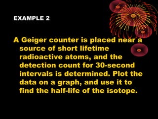 EXAMPLE 2
A Geiger counter is placed near a
source of short lifetime
radioactive atoms, and the
detection count for 30-second
intervals is determined. Plot the
data on a graph, and use it to
find the half-life of the isotope.
 