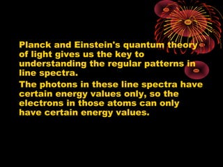 Planck and Einstein's quantum theory
of light gives us the key to
understanding the regular patterns in
line spectra.
The photons in these line spectra have
certain energy values only, so the
electrons in those atoms can only
have certain energy values.
 