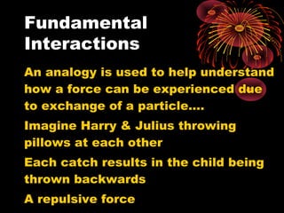 An analogy is used to help understand
how a force can be experienced due
to exchange of a particle….
Imagine Harry & Julius throwing
pillows at each other
Each catch results in the child being
thrown backwards
A repulsive force
Fundamental
Interactions
 