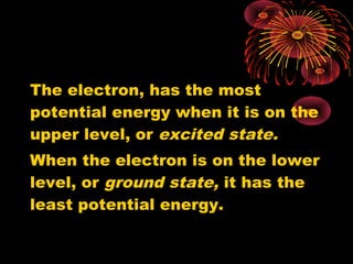 The electron, has the most
potential energy when it is on the
upper level, or excited state.
When the electron is on the lower
level, or ground state, it has the
least potential energy.
 