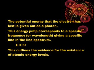 The potential energy that the electron has
lost is given out as a photon.
This energy jump corresponds to a specific
frequency (or wavelength) giving a specific
line in the line spectrum.
E = hf
This outlines the evidence for the existance
of atomic energy levels.
 