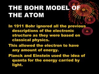THE BOHR MODEL OF
THE ATOM
In 1911 Bohr ignored all the previous
descriptions of the electronic
structure as they were based on
classical physics.
This allowed the electron to have
any amount of energy.
Planck and Einstein used the idea of
quanta for the energy carried by
light.
 