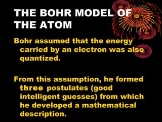 THE BOHR MODEL OF
THE ATOM
Bohr assumed that the energy
carried by an electron was also
quantized.
From this assumption, he formed
three postulates (good
intelligent guesses) from which
he developed a mathematical
description.
 