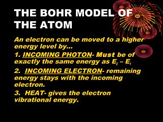 THE BOHR MODEL OF
THE ATOM
An electron can be moved to a higher
energy level by…
1. INCOMING PHOTON- Must be of
exactly the same energy as E2 – E1
2. INCOMING ELECTRON- remaining
energy stays with the incoming
electron.
3. HEAT- gives the electron
vibrational energy.
 