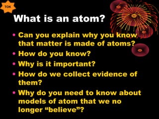 What is an atom?
• Can you explain why you know
that matter is made of atoms?
• How do you know?
• Why is it important?
• How do we collect evidence of
them?
• Why do you need to know about
models of atom that we no
longer “believe”?
TOK
 