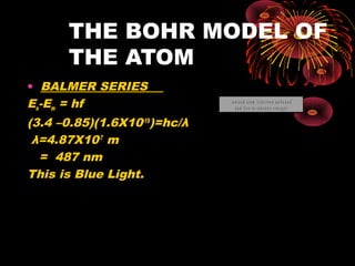 THE BOHR MODEL OF
THE ATOM
• BALMER SERIES
En-Em = hf
(3.4 –0.85)(1.6X10-19
)=hc/λ
λ=4.87X10-7
m
= 487 nm
This is Blue Light.
0
- 2
- 4
- 6
- 8
- 1 0
- 1 2
- 1 4
2
energy(eV) L y m a n s e r ie s
B a lm e r s e r ie s
P a s c h e n s e r ie s
g r o u n d s t a t e
1 s t e x c it e d s t a t e
n = 3
n = 1
n = 2
n = 4
n = 5
n = ∞
io n iz e d a t o m ( e le c t r o n u n b o u n d
a n d f r e e t o t a k e a n y e n e r g y )
( K s h e ll)
( L s h e ll)
( M s h e ll)
( N s h e ll)
- 1 3 .6
- 3 .4
- 1 .5 1
- 0 .8 5
 