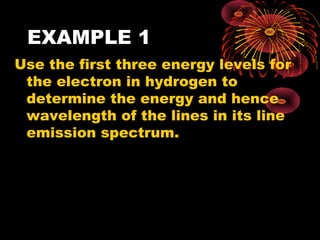 EXAMPLE 1
Use the first three energy levels for
the electron in hydrogen to
determine the energy and hence
wavelength of the lines in its line
emission spectrum.
n = 3
n = 2
n = 1- 1 3 .6 e V
- 3 .4 e V
- 1 .5 1 e V
 