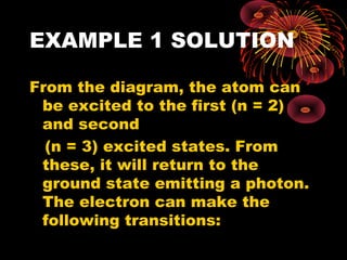 EXAMPLE 1 SOLUTION
From the diagram, the atom can
be excited to the first (n = 2)
and second
(n = 3) excited states. From
these, it will return to the
ground state emitting a photon.
The electron can make the
following transitions:
 