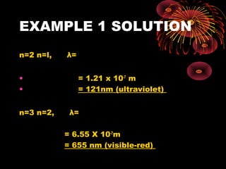 EXAMPLE 1 SOLUTION
n=2 n=l, λ=
• = 1.21 x 10-7
m
• = 121nm (ultraviolet)
n=3 n=2, λ=
= 6.55 X 10-7
m
= 655 nm (visible-red)
19-
834
10x1.6x10.2
10x3x10x6.6 −
19-
834
10x1.6x1.89
10x3x10x6.6 −
 