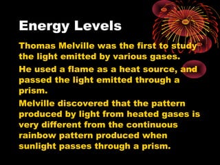 Energy Levels
Thomas Melville was the first to study
the light emitted by various gases.
He used a flame as a heat source, and
passed the light emitted through a
prism.
Melville discovered that the pattern
produced by light from heated gases is
very different from the continuous
rainbow pattern produced when
sunlight passes through a prism.
 