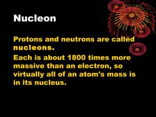 Nucleon
Protons and neutrons are called
nucleons.
Each is about 1800 times more
massive than an electron, so
virtually all of an atom's mass is
in its nucleus.
 