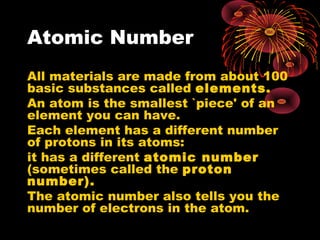 Atomic Number
All materials are made from about 100
basic substances called elements.
An atom is the smallest `piece' of an
element you can have.
Each element has a different number
of protons in its atoms:
it has a different atomic number
(sometimes called the proton
number).
The atomic number also tells you the
number of electrons in the atom.
 
